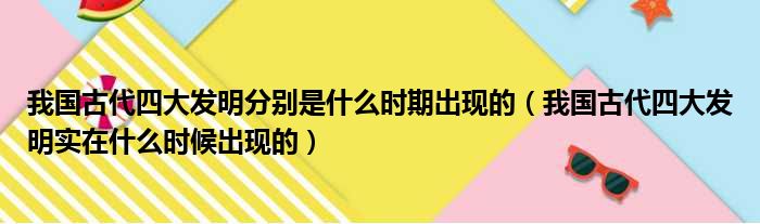 我国古代四大发明分别是什么时期出现的（我国古代四大发明实在什么时候出现的）