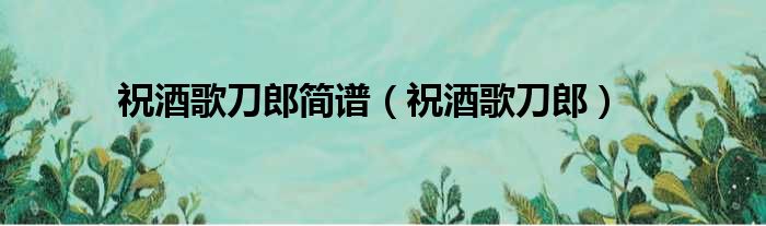 祝酒歌刀郎简谱（祝酒歌刀郎）