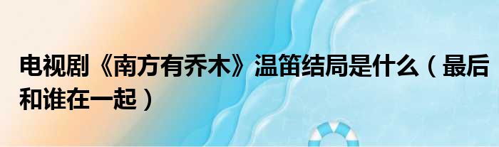 电视剧《南方有乔木》温笛结局是什么（最后和谁在一起）