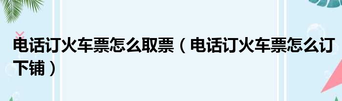 电话订火车票怎么取票（电话订火车票怎么订下铺）