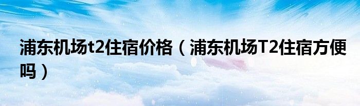 浦东机场t2住宿价格（浦东机场T2住宿方便吗）