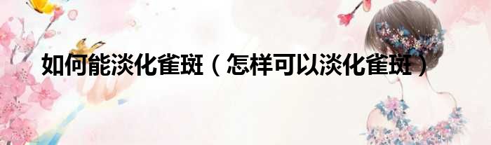 如何能淡化雀斑（怎样可以淡化雀斑）(图1)