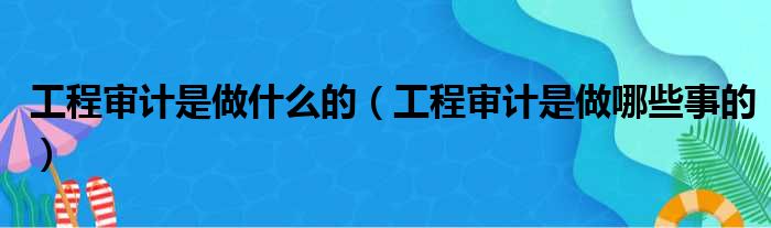 工程审计是做什么的（工程审计是做哪些事的）(图1)